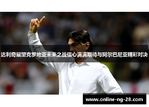 达利奇展望克罗地亚未来之战信心满满期待与阿尔巴尼亚精彩对决 达利奇展望克罗地亚未来之战信心满满期待与阿尔巴尼亚精彩对决