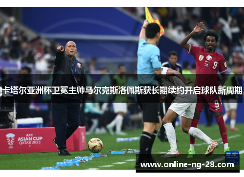 卡塔尔亚洲杯卫冕主帅马尔克斯洛佩斯获长期续约开启球队新周期