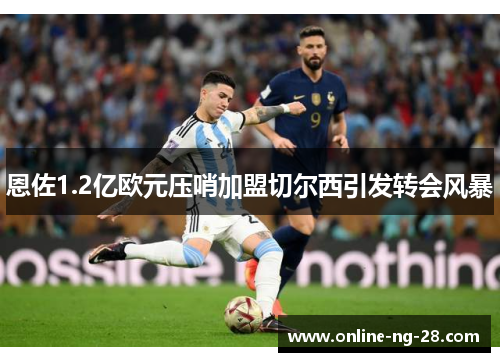 恩佐1.2亿欧元压哨加盟切尔西引发转会风暴 恩佐1.2亿欧元压哨加盟切尔西引发转会风暴