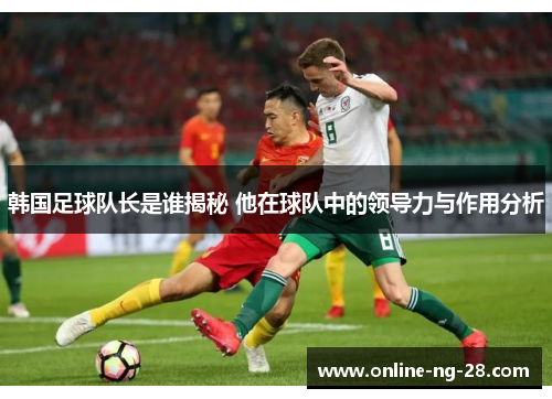 韩国足球队长是谁揭秘 他在球队中的领导力与作用分析 韩国足球队长是谁揭秘 他在球队中的领导力与作用分析