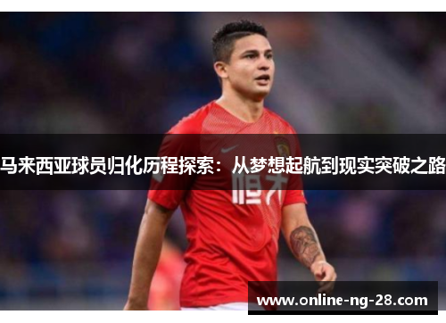 马来西亚球员归化历程探索:从梦想起航到现实突破之路 马来西亚球员归化历程探索:从梦想起航到现实突破之路